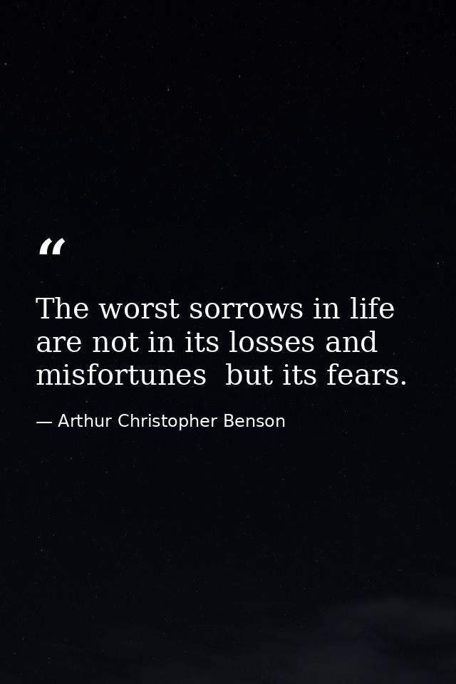 The worst sorrows in life are not in its losses and misfortunes  but its fears. — Arthur Christopher Benson
