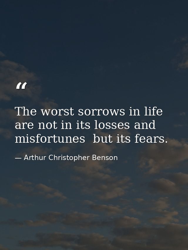 The worst sorrows in life are not in its losses and misfortunes  but its fears. — Arthur Christopher Benson
