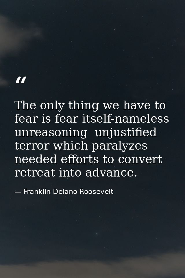 The only thing we have to fear is fear itself-nameless  unreasoning  unjustified terror which paralyzes needed efforts t — Franklin Delano Roosevelt