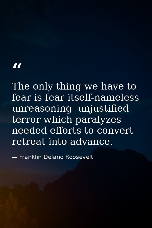 The only thing we have to fear is fear itself-nameless  unreasoning  unjustified terror which paralyzes needed efforts t — Franklin Delano Roosevelt