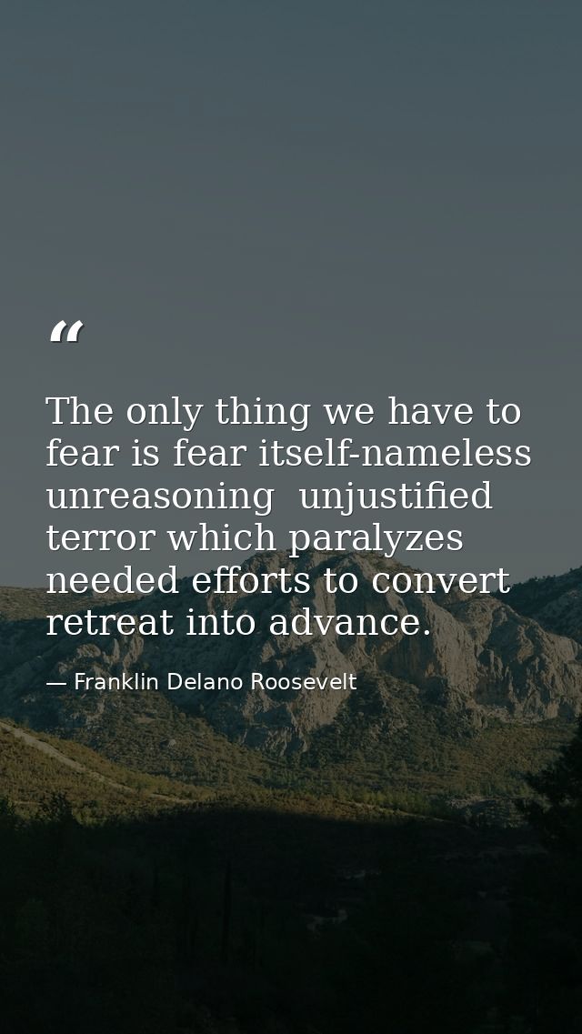 The only thing we have to fear is fear itself-nameless  unreasoning  unjustified terror which paralyzes needed efforts t — Franklin Delano Roosevelt