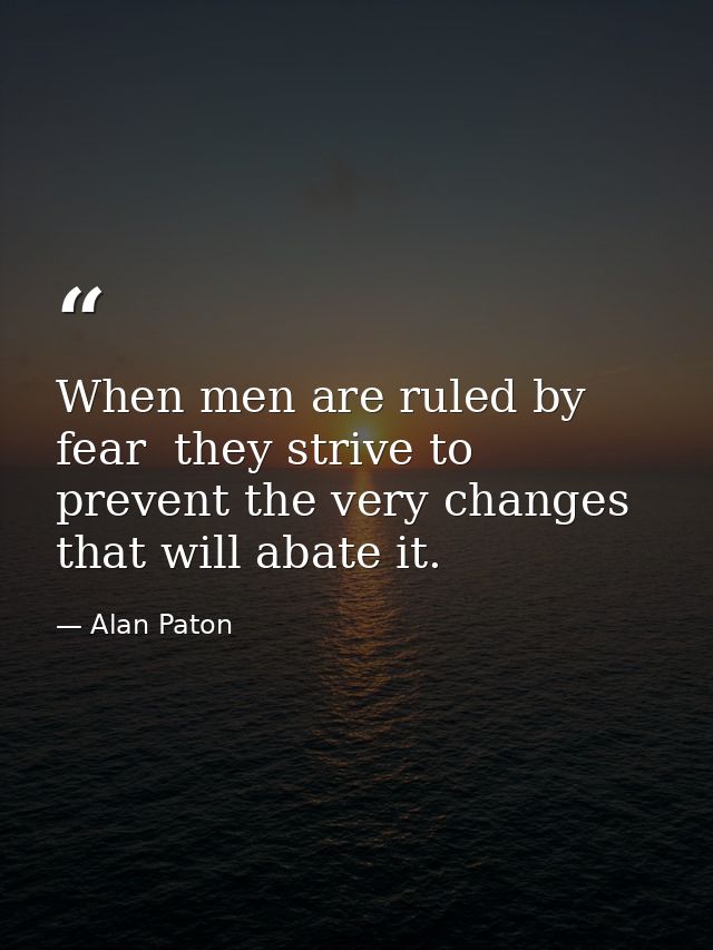 When men are ruled by fear  they strive to prevent the very changes that will abate it. — Alan Paton