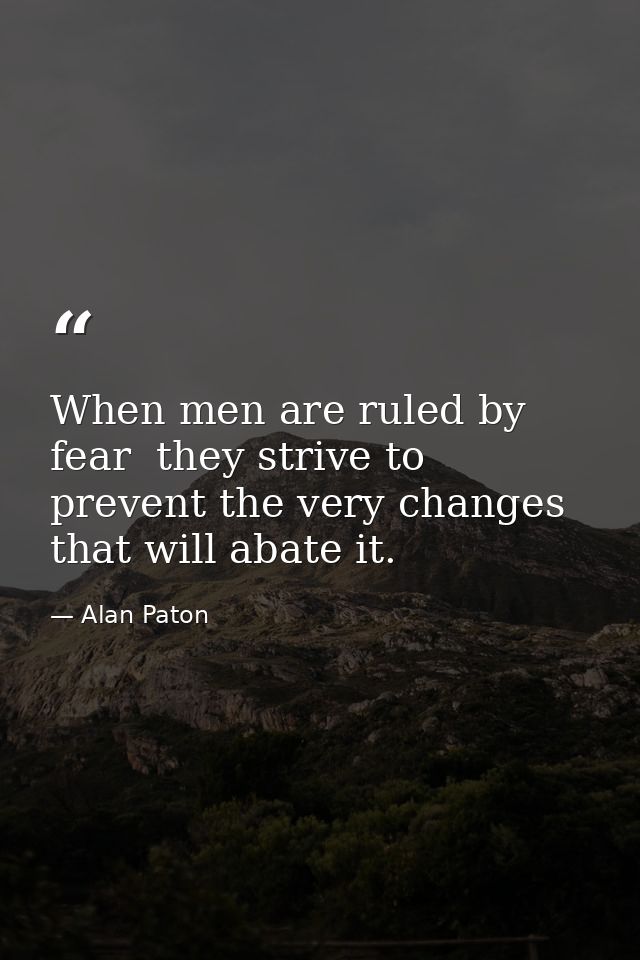 When men are ruled by fear  they strive to prevent the very changes that will abate it. — Alan Paton