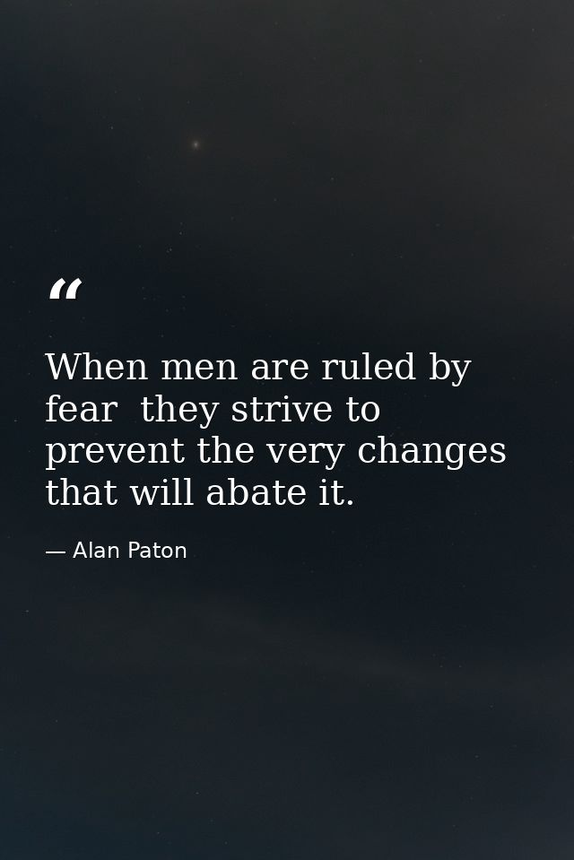 When men are ruled by fear  they strive to prevent the very changes that will abate it. — Alan Paton