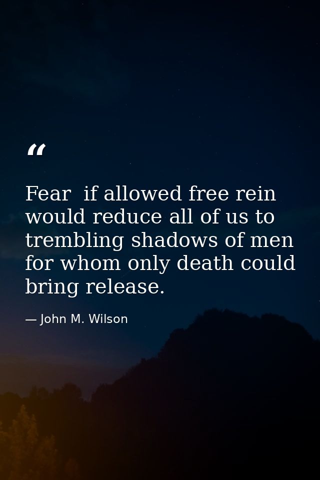 Fear  if allowed free rein  would reduce all of us to trembling shadows of men  for whom only death could bring release. — John M. Wilson