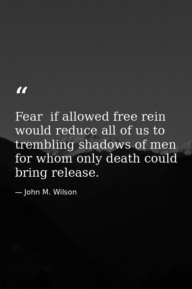 Fear  if allowed free rein  would reduce all of us to trembling shadows of men  for whom only death could bring release. — John M. Wilson