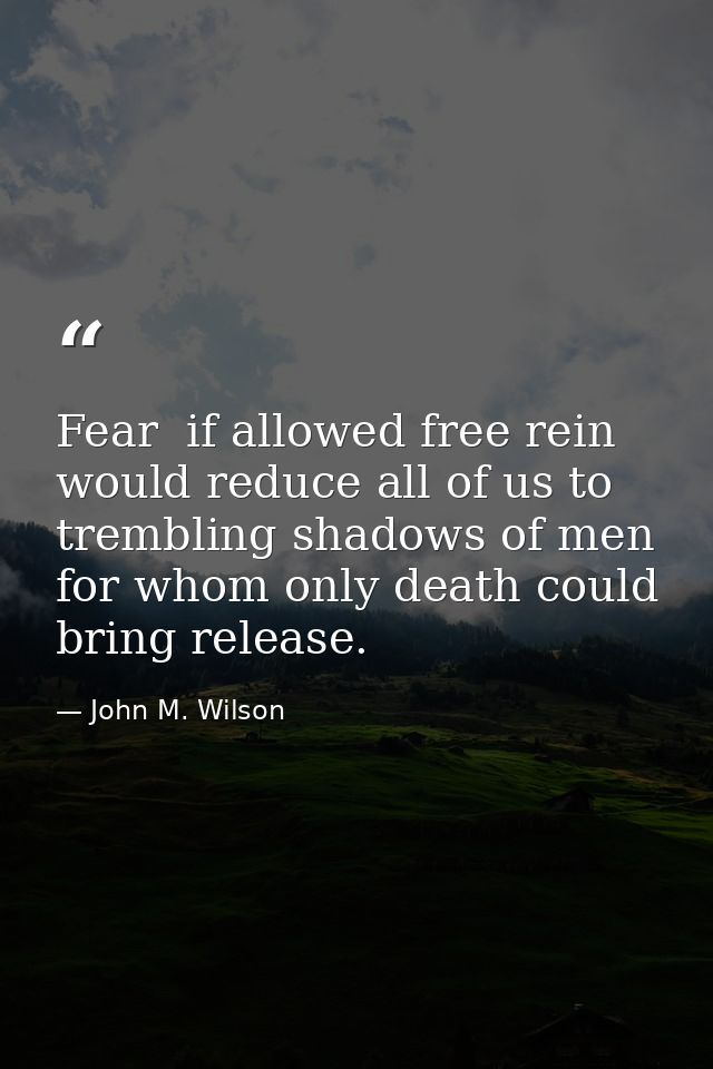 Fear  if allowed free rein  would reduce all of us to trembling shadows of men  for whom only death could bring release. — John M. Wilson