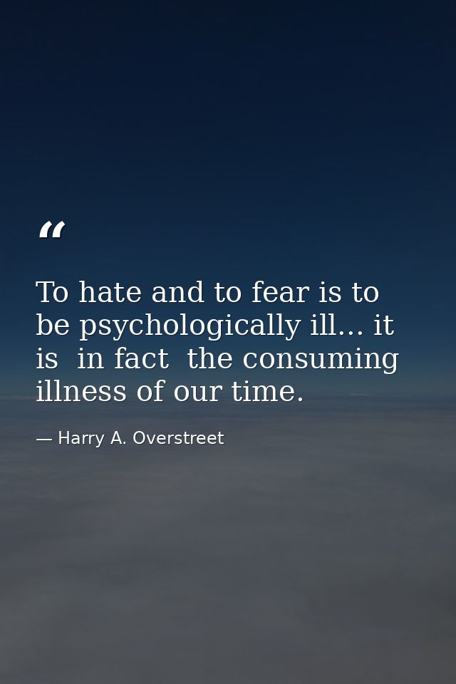 To hate and to fear is to be psychologically ill... it is  in fact  the consuming illness of our time. — Harry A. Overstreet