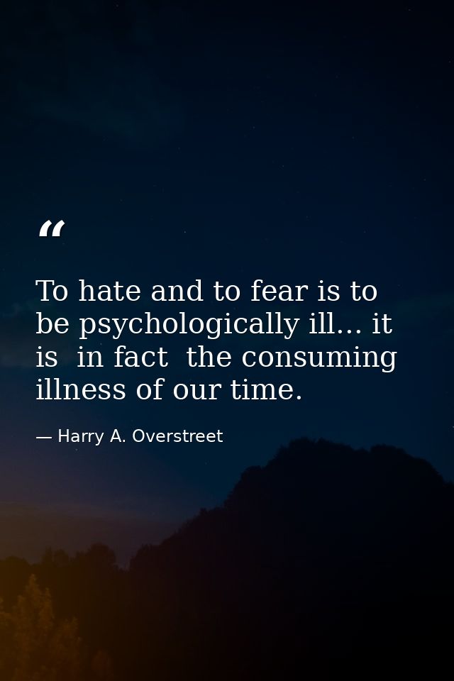 To hate and to fear is to be psychologically ill... it is  in fact  the consuming illness of our time. — Harry A. Overstreet