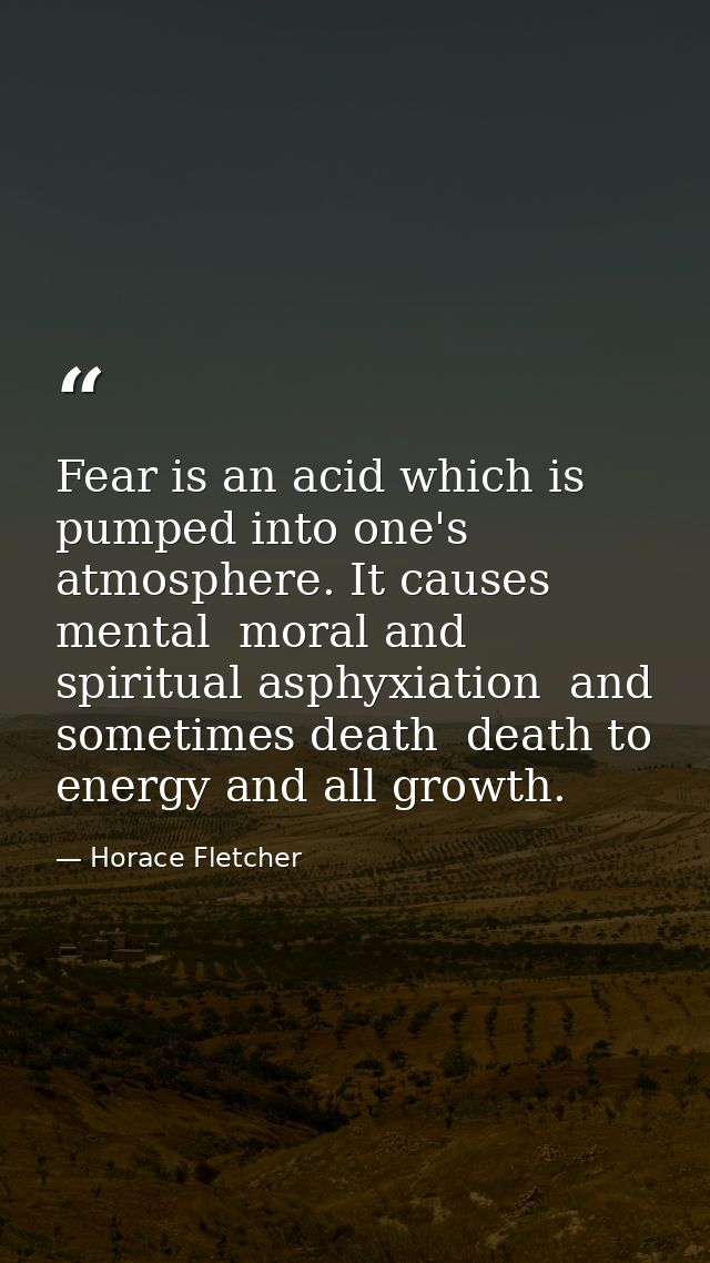 Fear is an acid which is pumped into one's atmosphere. It causes mental  moral and spiritual asphyxiation  and sometimes — Horace Fletcher