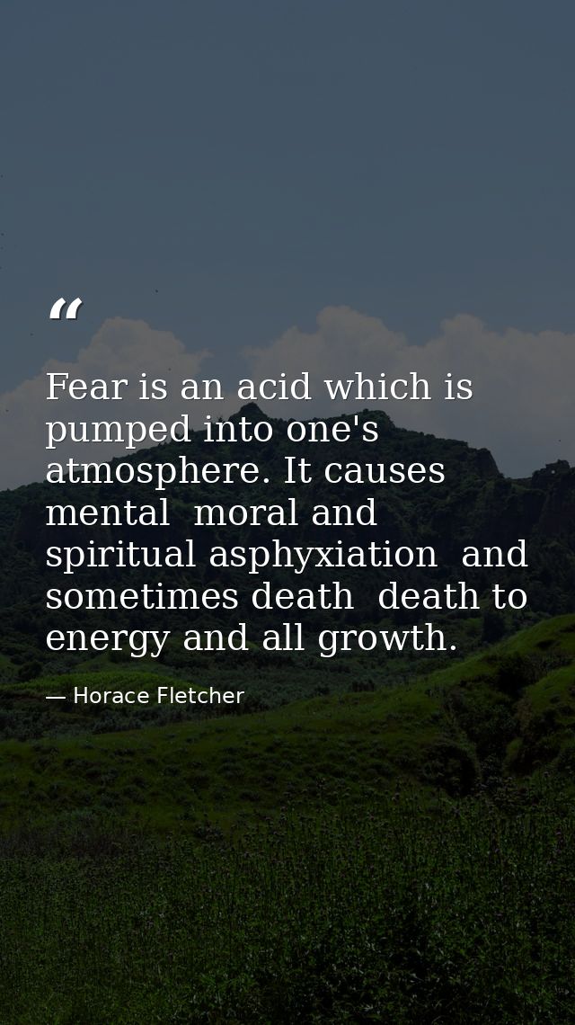 Fear is an acid which is pumped into one's atmosphere. It causes mental  moral and spiritual asphyxiation  and sometimes — Horace Fletcher