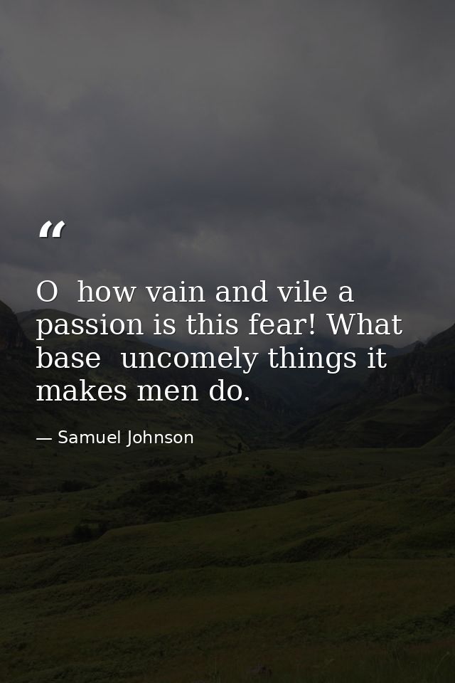 O  how vain and vile a passion is this fear! What base  uncomely things it makes men do. — Samuel Johnson