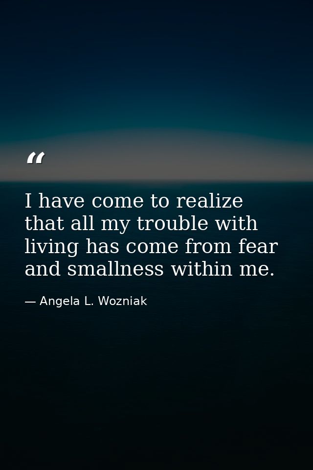 I have come to realize that all my trouble with living has come from fear and smallness within me. — Angela L. Wozniak