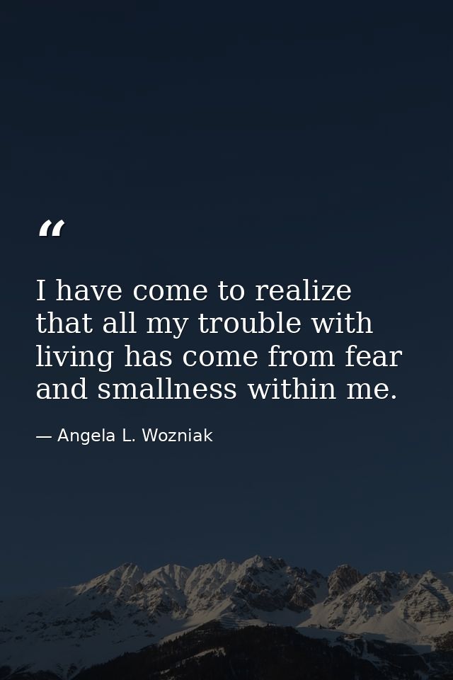 I have come to realize that all my trouble with living has come from fear and smallness within me. — Angela L. Wozniak