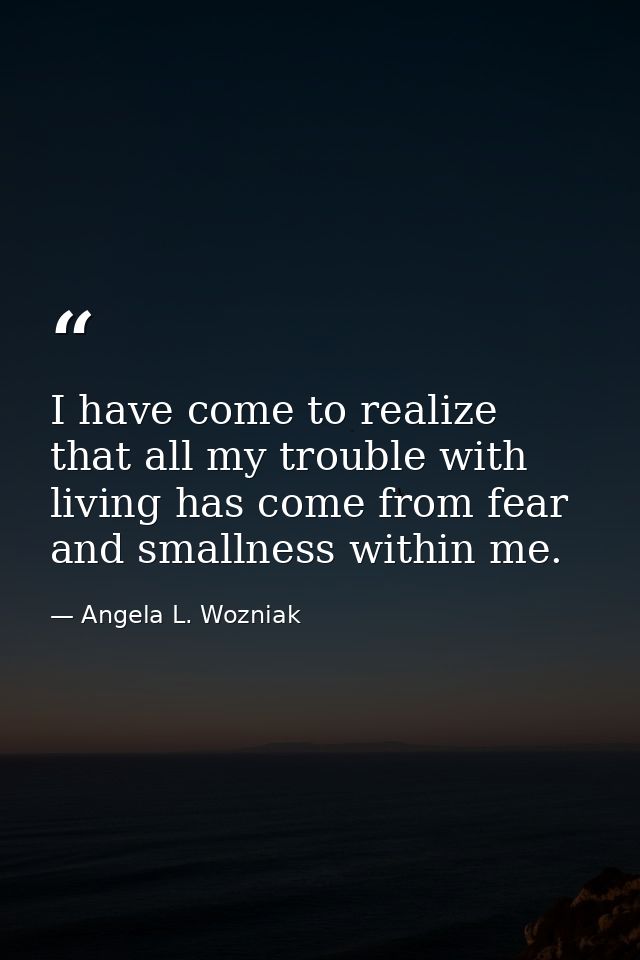 I have come to realize that all my trouble with living has come from fear and smallness within me. — Angela L. Wozniak