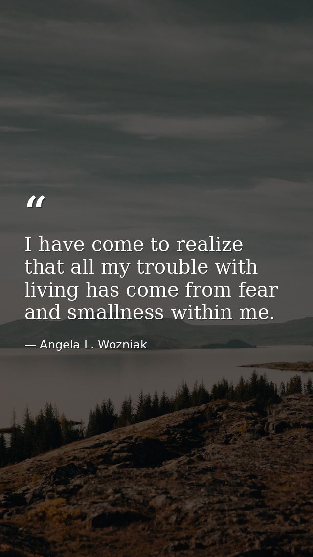 I have come to realize that all my trouble with living has come from fear and smallness within me. — Angela L. Wozniak