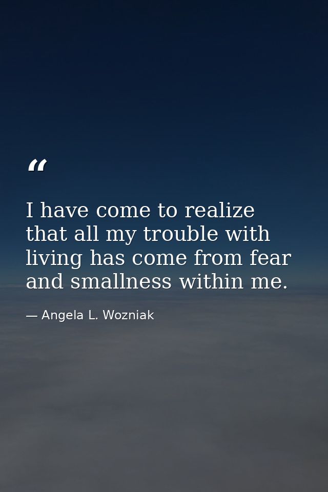 I have come to realize that all my trouble with living has come from fear and smallness within me. — Angela L. Wozniak