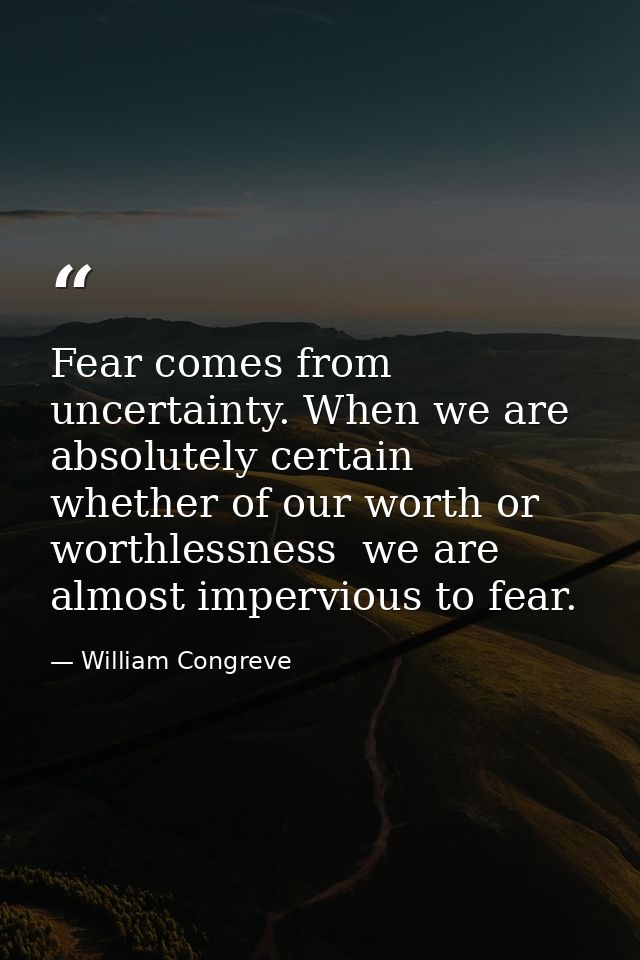 Fear comes from uncertainty. When we are absolutely certain  whether of our worth or worthlessness  we are almost imperv — William Congreve