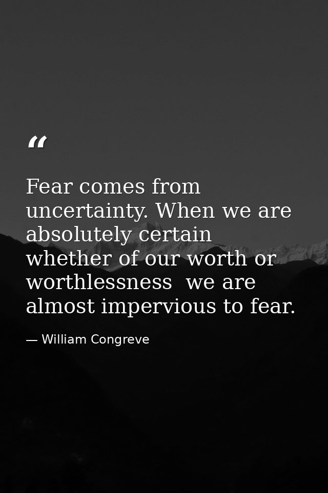 Fear comes from uncertainty. When we are absolutely certain  whether of our worth or worthlessness  we are almost imperv — William Congreve