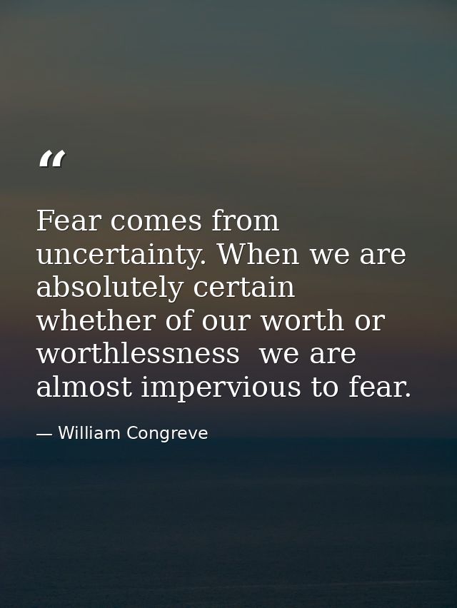 Fear comes from uncertainty. When we are absolutely certain  whether of our worth or worthlessness  we are almost imperv — William Congreve