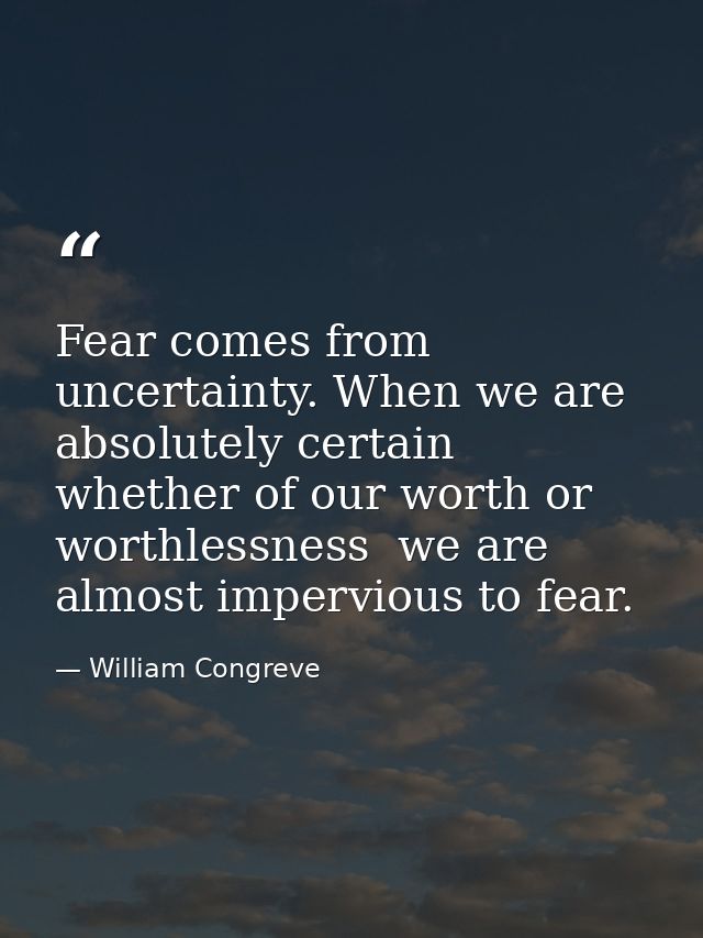 Fear comes from uncertainty. When we are absolutely certain  whether of our worth or worthlessness  we are almost imperv — William Congreve