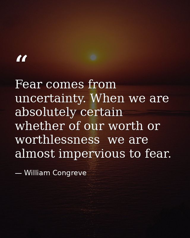 Fear comes from uncertainty. When we are absolutely certain  whether of our worth or worthlessness  we are almost imperv — William Congreve