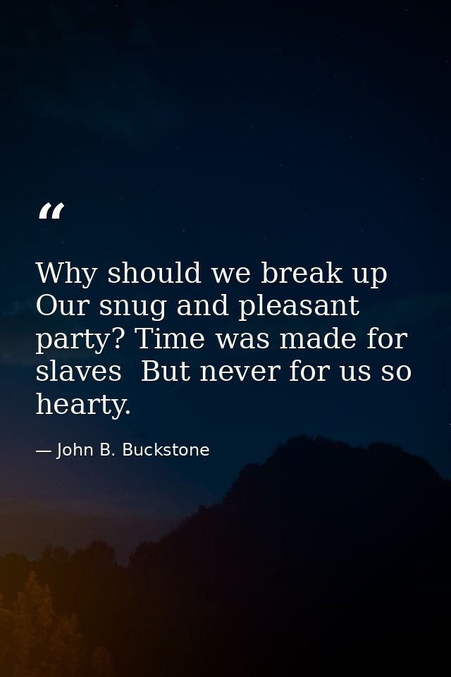 Why should we break up Our snug and pleasant party? Time was made for slaves  But never for us so hearty. — John B. Buckstone