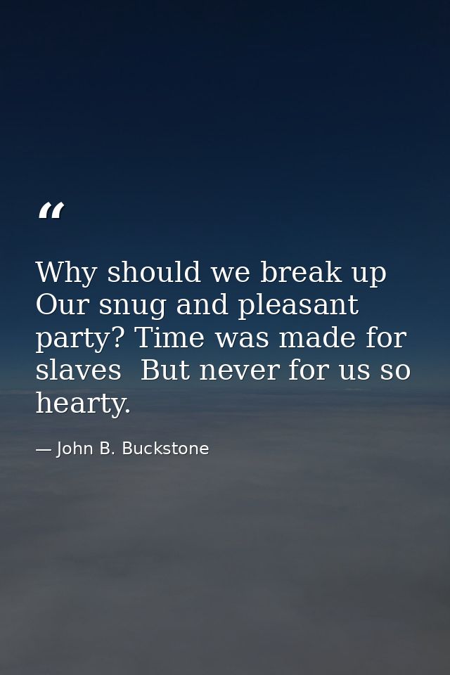 Why should we break up Our snug and pleasant party? Time was made for slaves  But never for us so hearty. — John B. Buckstone