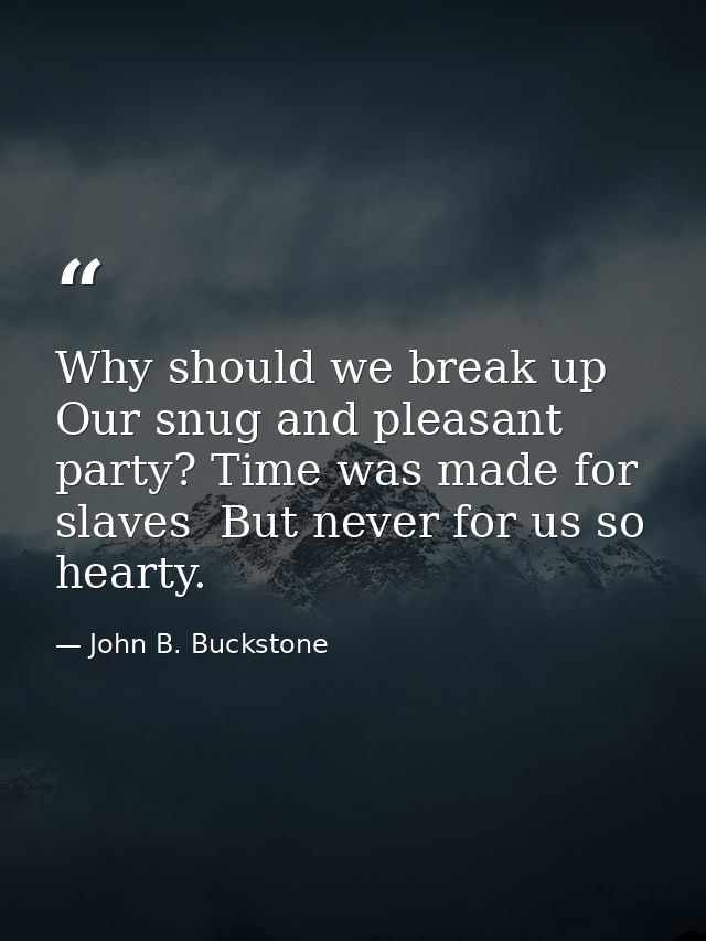 Why should we break up Our snug and pleasant party? Time was made for slaves  But never for us so hearty. — John B. Buckstone
