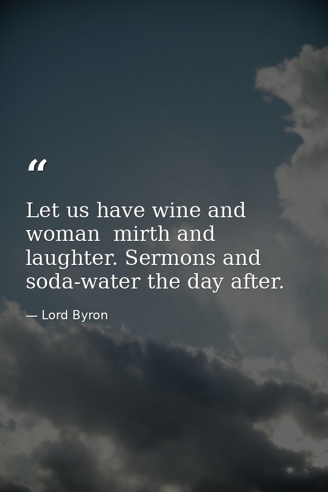 Let us have wine and woman  mirth and laughter. Sermons and soda-water the day after. — Lord Byron