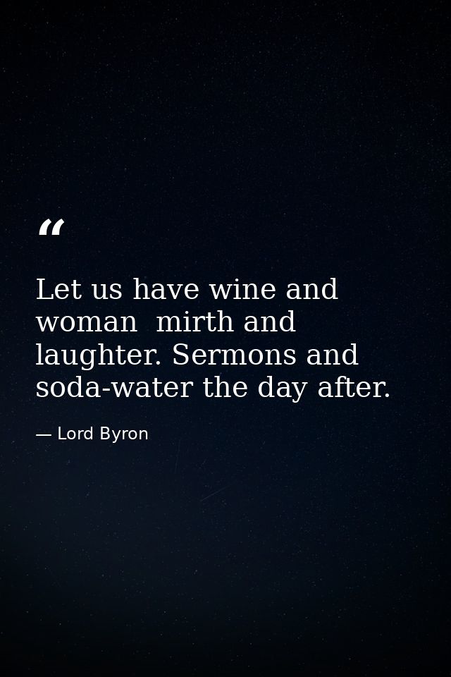 Let us have wine and woman  mirth and laughter. Sermons and soda-water the day after. — Lord Byron