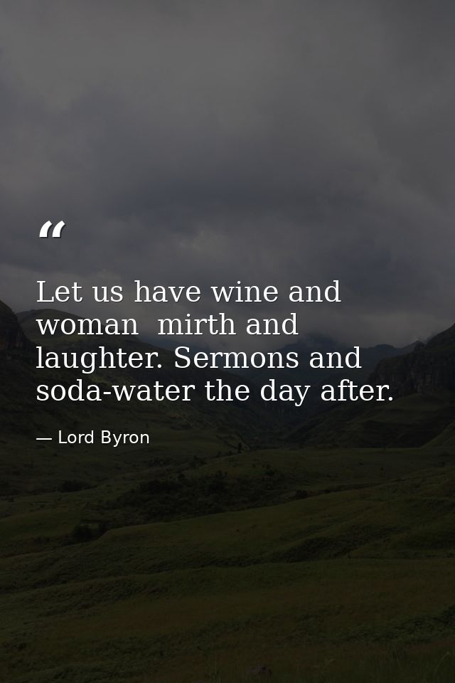 Let us have wine and woman  mirth and laughter. Sermons and soda-water the day after. — Lord Byron