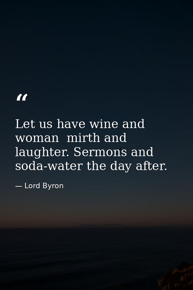 Let us have wine and woman  mirth and laughter. Sermons and soda-water the day after. — Lord Byron