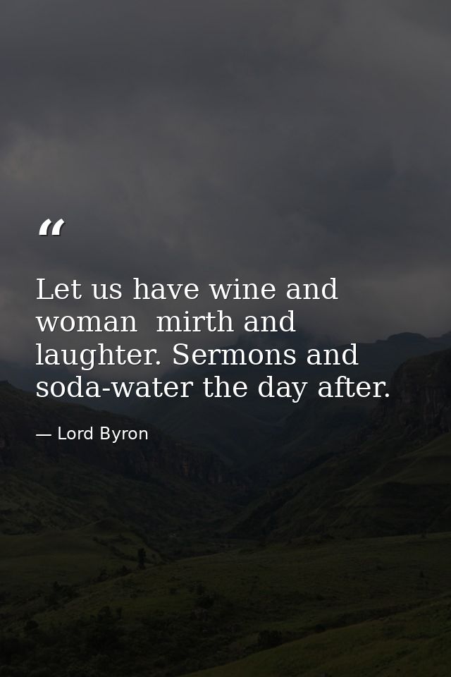 Let us have wine and woman  mirth and laughter. Sermons and soda-water the day after. — Lord Byron