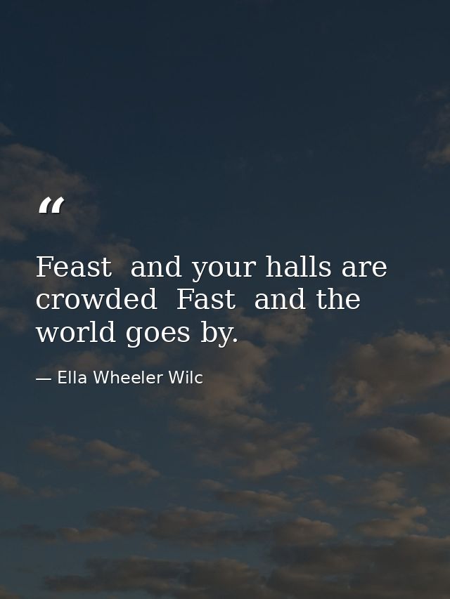 Feast  and your halls are crowded  Fast  and the world goes by. — Ella Wheeler Wilc