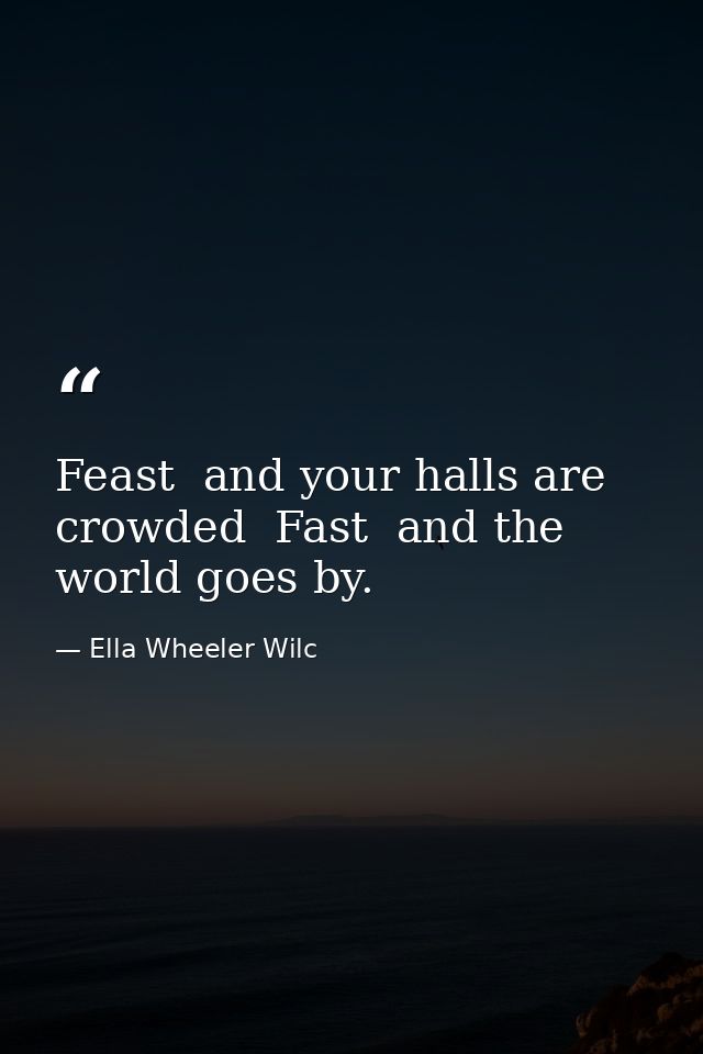 Feast  and your halls are crowded  Fast  and the world goes by. — Ella Wheeler Wilc