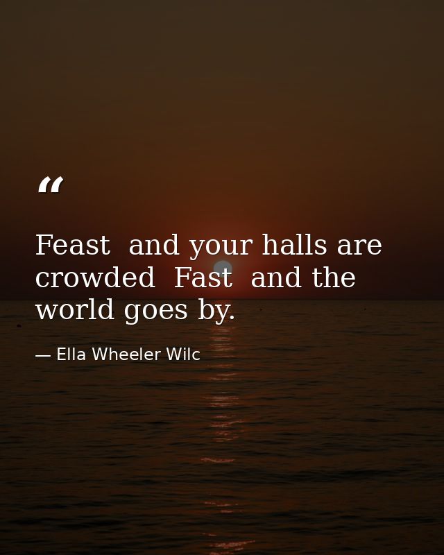 Feast  and your halls are crowded  Fast  and the world goes by. — Ella Wheeler Wilc