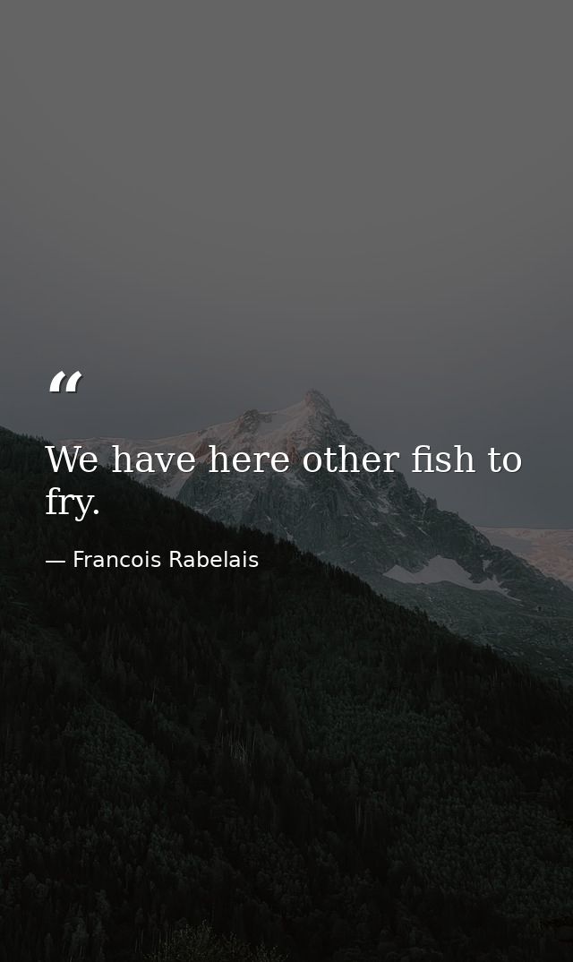 We have here other fish to fry. — Francois Rabelais
