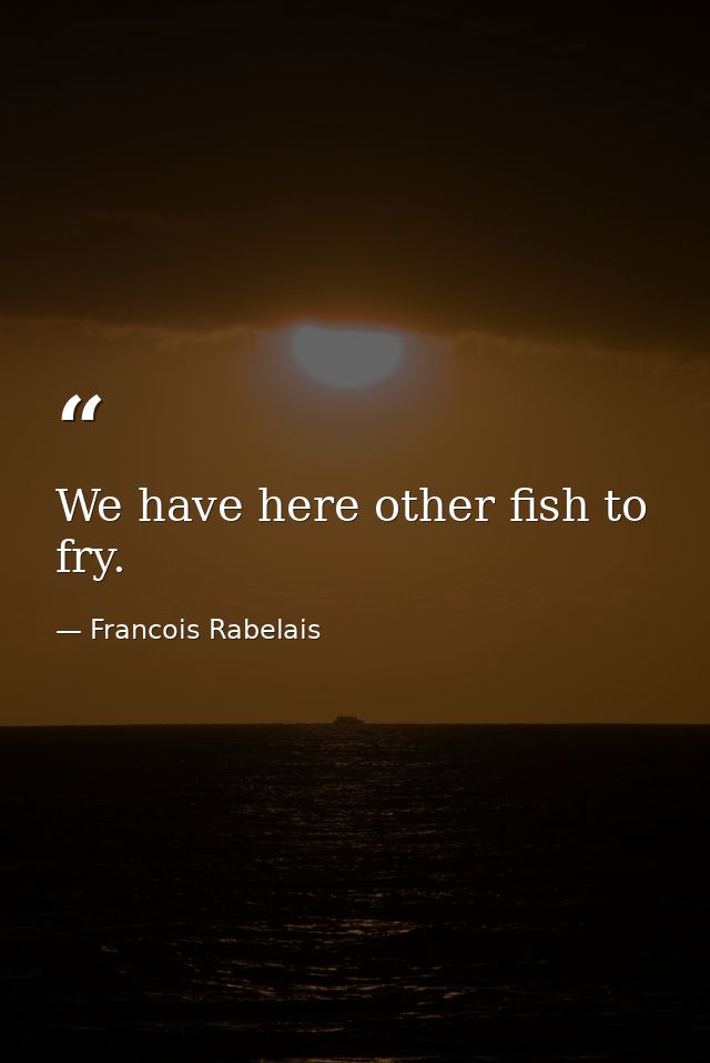 We have here other fish to fry. — Francois Rabelais