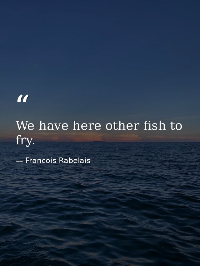 We have here other fish to fry. — Francois Rabelais