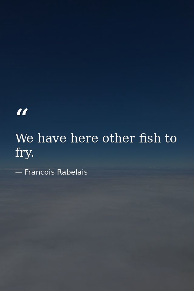 We have here other fish to fry. — Francois Rabelais