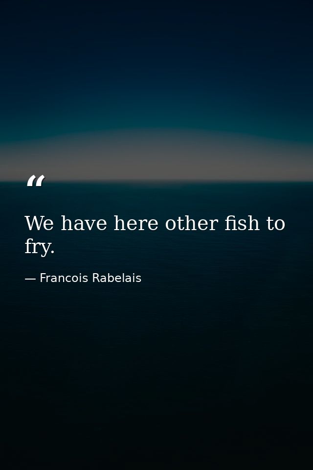 We have here other fish to fry. — Francois Rabelais