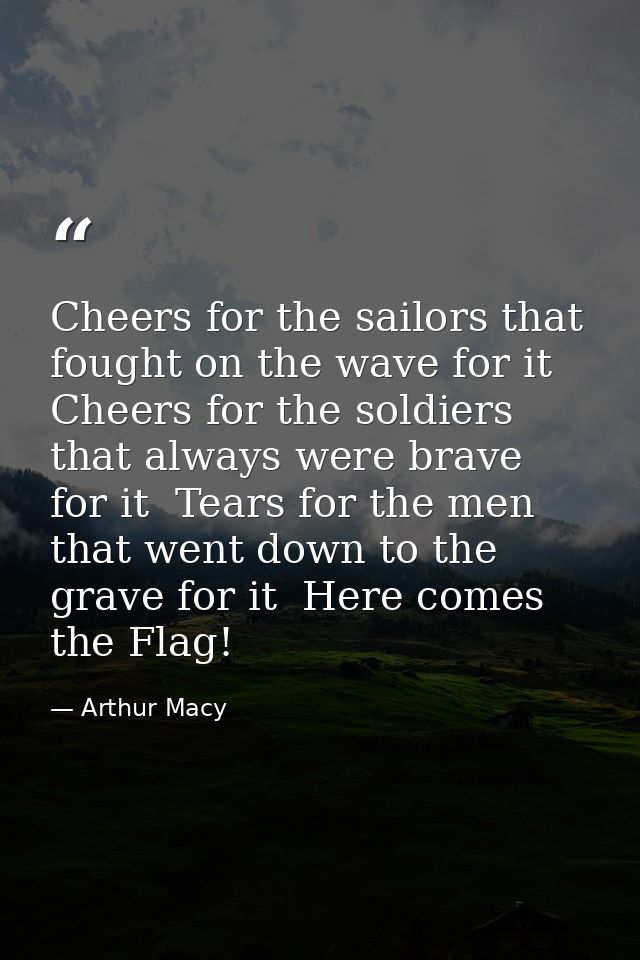 Cheers for the sailors that fought on the wave for it  Cheers for the soldiers that always were brave for it  Tears for  — Arthur Macy
