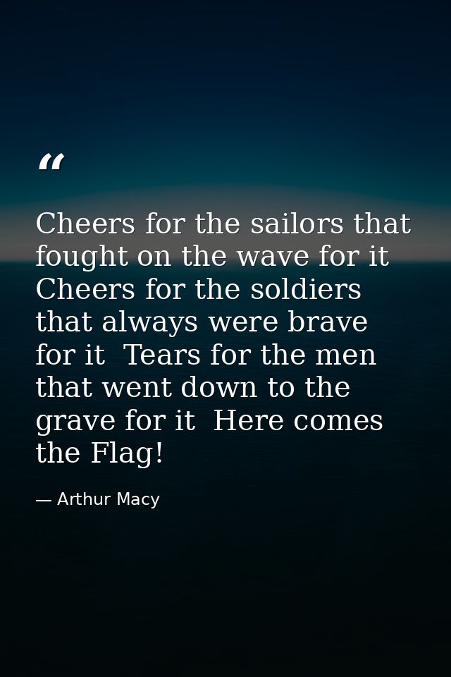 Cheers for the sailors that fought on the wave for it  Cheers for the soldiers that always were brave for it  Tears for  — Arthur Macy