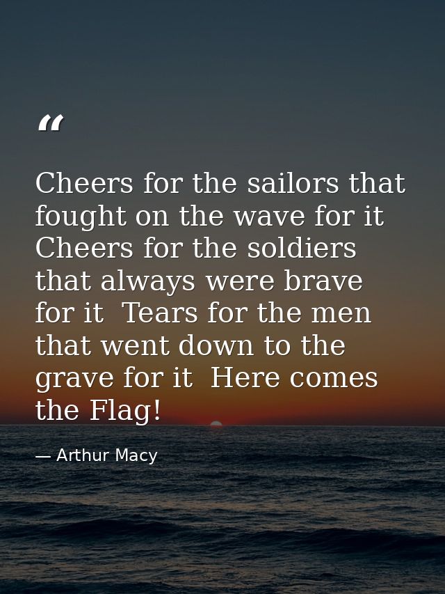 Cheers for the sailors that fought on the wave for it  Cheers for the soldiers that always were brave for it  Tears for  — Arthur Macy