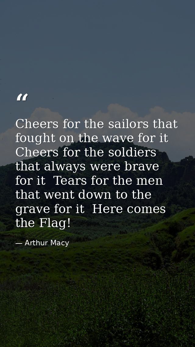 Cheers for the sailors that fought on the wave for it  Cheers for the soldiers that always were brave for it  Tears for  — Arthur Macy