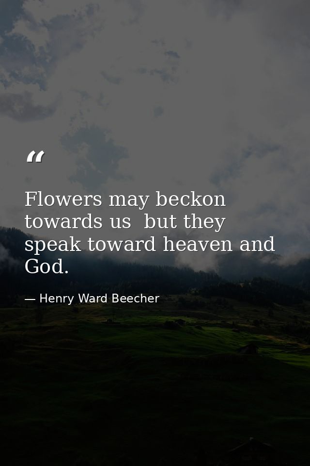 Flowers may beckon towards us  but they speak toward heaven and God. — Henry Ward Beecher