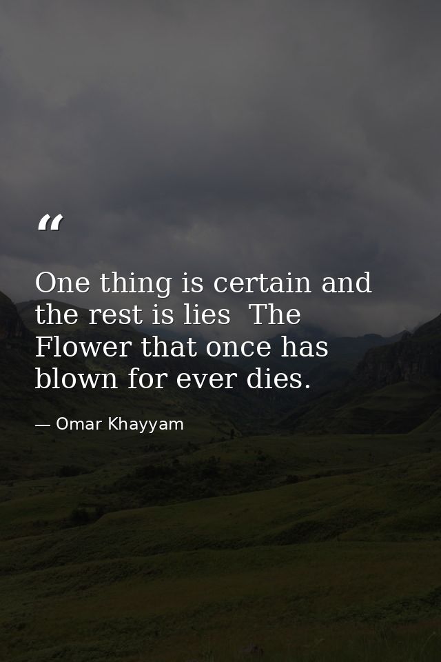 One thing is certain and the rest is lies  The Flower that once has blown for ever dies. — Omar Khayyam