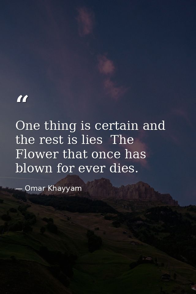 One thing is certain and the rest is lies  The Flower that once has blown for ever dies. — Omar Khayyam