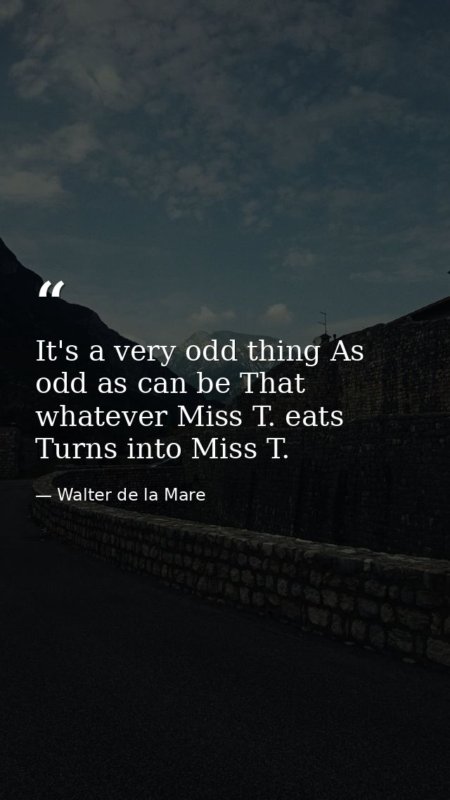 It's a very odd thing As odd as can be That whatever Miss T. eats Turns into Miss T. — Walter de la Mare